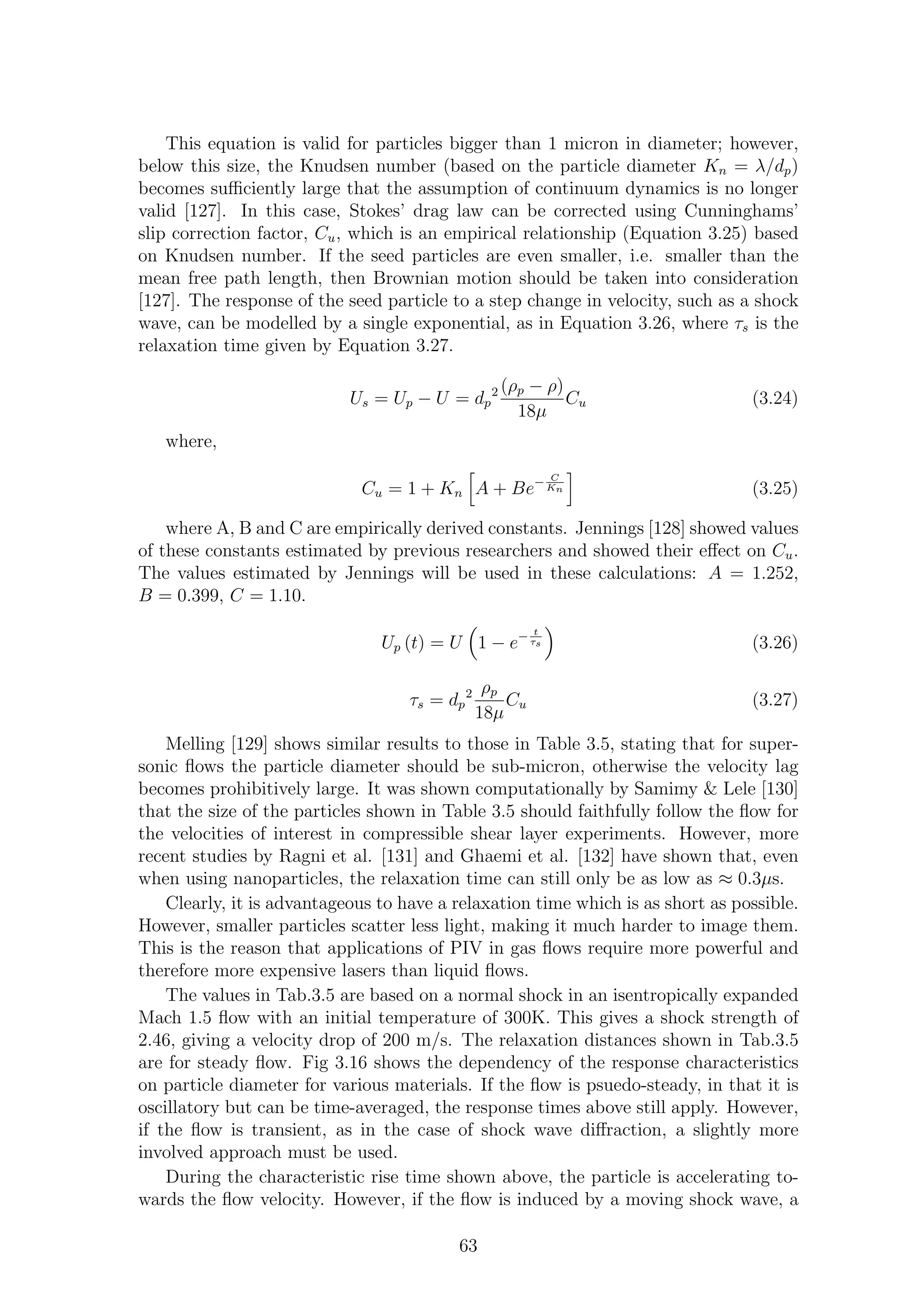 This equation is valid for particles bigger than 1 micron in diameter; however,
below this size, the Knudsen number (based on the particle diameter Kn = λ/dp)
becomes suﬃciently large that the assumption of continuum dynamics is no longer
valid [127]. In this case, Stokes’ drag law can be corrected using Cunninghams’
slip correction factor, Cu, which is an empirical relationship (Equation 3.25) based
on Knudsen number. If the seed particles are even smaller, i.e. smaller than the
mean free path length, then Brownian motion should be taken into consideration
[127]. The response of the seed particle to a step change in velocity, such as a shock
wave, can be modelled by a single exponential, as in Equation 3.26, where τs is the
relaxation time given by Equation 3.27.
Us = Up − U = dp
2 (ρp − ρ)
18µ
Cu (3.24)
where,
Cu = 1 + Kn A + Be− C
Kn (3.25)
where A, B and C are empirically derived constants. Jennings [128] showed values
of these constants estimated by previous researchers and showed their eﬀect on Cu.
The values estimated by Jennings will be used in these calculations: A = 1.252,
B = 0.399, C = 1.10.
Up (t) = U 1 − e− t
τs (3.26)
τs = dp
2 ρp
18µ
Cu (3.27)
Melling [129] shows similar results to those in Table 3.5, stating that for super-
sonic ﬂows the particle diameter should be sub-micron, otherwise the velocity lag
becomes prohibitively large. It was shown computationally by Samimy & Lele [130]
that the size of the particles shown in Table 3.5 should faithfully follow the ﬂow for
the velocities of interest in compressible shear layer experiments. However, more
recent studies by Ragni et al. [131] and Ghaemi et al. [132] have shown that, even
when using nanoparticles, the relaxation time can still only be as low as ≈ 0.3µs.
Clearly, it is advantageous to have a relaxation time which is as short as possible.
However, smaller particles scatter less light, making it much harder to image them.
This is the reason that applications of PIV in gas ﬂows require more powerful and
therefore more expensive lasers than liquid ﬂows.
The values in Tab.3.5 are based on a normal shock in an isentropically expanded
Mach 1.5 ﬂow with an initial temperature of 300K. This gives a shock strength of
2.46, giving a velocity drop of 200 m/s. The relaxation distances shown in Tab.3.5
are for steady ﬂow. Fig 3.16 shows the dependency of the response characteristics
on particle diameter for various materials. If the ﬂow is psuedo-steady, in that it is
oscillatory but can be time-averaged, the response times above still apply. However,
if the ﬂow is transient, as in the case of shock wave diﬀraction, a slightly more
involved approach must be used.
During the characteristic rise time shown above, the particle is accelerating to-
wards the ﬂow velocity. However, if the ﬂow is induced by a moving shock wave, a
63
 