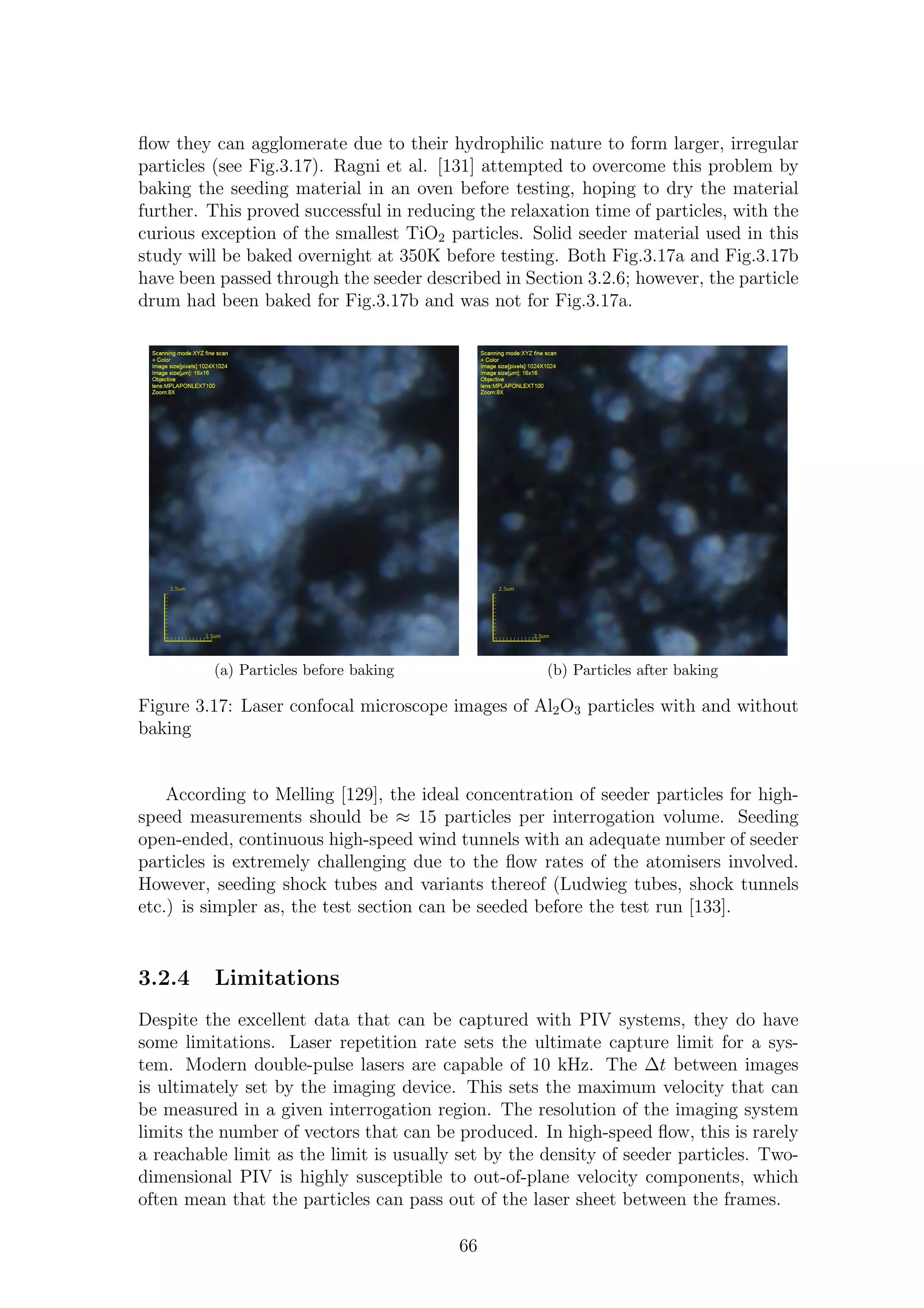 ﬂow they can agglomerate due to their hydrophilic nature to form larger, irregular
particles (see Fig.3.17). Ragni et al. [131] attempted to overcome this problem by
baking the seeding material in an oven before testing, hoping to dry the material
further. This proved successful in reducing the relaxation time of particles, with the
curious exception of the smallest TiO2 particles. Solid seeder material used in this
study will be baked overnight at 350K before testing. Both Fig.3.17a and Fig.3.17b
have been passed through the seeder described in Section 3.2.6; however, the particle
drum had been baked for Fig.3.17b and was not for Fig.3.17a.
(a) Particles before baking (b) Particles after baking
Figure 3.17: Laser confocal microscope images of Al2O3 particles with and without
baking
According to Melling [129], the ideal concentration of seeder particles for high-
speed measurements should be ≈ 15 particles per interrogation volume. Seeding
open-ended, continuous high-speed wind tunnels with an adequate number of seeder
particles is extremely challenging due to the ﬂow rates of the atomisers involved.
However, seeding shock tubes and variants thereof (Ludwieg tubes, shock tunnels
etc.) is simpler as, the test section can be seeded before the test run [133].
3.2.4 Limitations
Despite the excellent data that can be captured with PIV systems, they do have
some limitations. Laser repetition rate sets the ultimate capture limit for a sys-
tem. Modern double-pulse lasers are capable of 10 kHz. The ∆t between images
is ultimately set by the imaging device. This sets the maximum velocity that can
be measured in a given interrogation region. The resolution of the imaging system
limits the number of vectors that can be produced. In high-speed ﬂow, this is rarely
a reachable limit as the limit is usually set by the density of seeder particles. Two-
dimensional PIV is highly susceptible to out-of-plane velocity components, which
often mean that the particles can pass out of the laser sheet between the frames.
66
 
