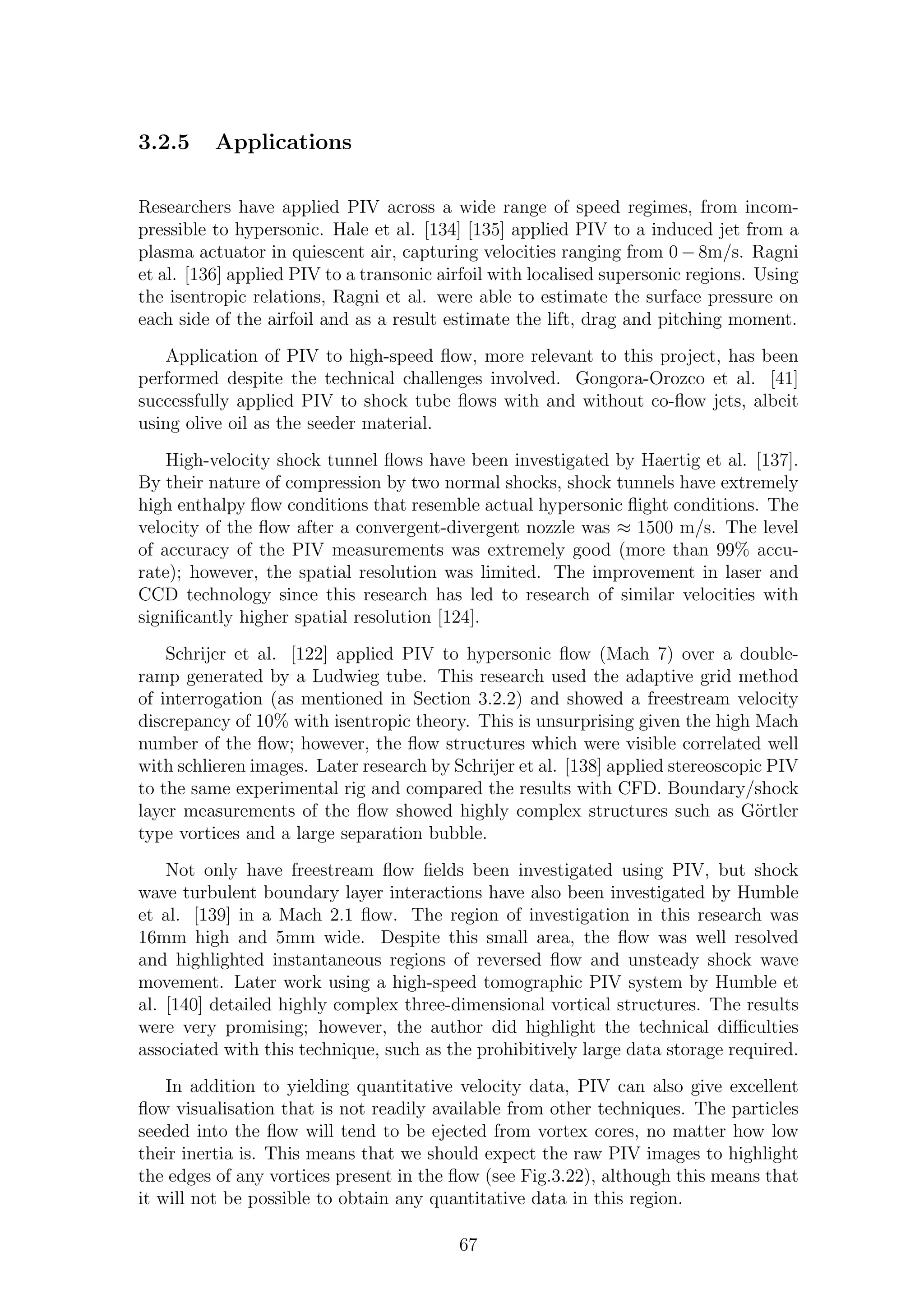 3.2.5 Applications
Researchers have applied PIV across a wide range of speed regimes, from incom-
pressible to hypersonic. Hale et al. [134] [135] applied PIV to a induced jet from a
plasma actuator in quiescent air, capturing velocities ranging from 0 − 8m/s. Ragni
et al. [136] applied PIV to a transonic airfoil with localised supersonic regions. Using
the isentropic relations, Ragni et al. were able to estimate the surface pressure on
each side of the airfoil and as a result estimate the lift, drag and pitching moment.
Application of PIV to high-speed ﬂow, more relevant to this project, has been
performed despite the technical challenges involved. Gongora-Orozco et al. [41]
successfully applied PIV to shock tube ﬂows with and without co-ﬂow jets, albeit
using olive oil as the seeder material.
High-velocity shock tunnel ﬂows have been investigated by Haertig et al. [137].
By their nature of compression by two normal shocks, shock tunnels have extremely
high enthalpy ﬂow conditions that resemble actual hypersonic ﬂight conditions. The
velocity of the ﬂow after a convergent-divergent nozzle was ≈ 1500 m/s. The level
of accuracy of the PIV measurements was extremely good (more than 99% accu-
rate); however, the spatial resolution was limited. The improvement in laser and
CCD technology since this research has led to research of similar velocities with
signiﬁcantly higher spatial resolution [124].
Schrijer et al. [122] applied PIV to hypersonic ﬂow (Mach 7) over a double-
ramp generated by a Ludwieg tube. This research used the adaptive grid method
of interrogation (as mentioned in Section 3.2.2) and showed a freestream velocity
discrepancy of 10% with isentropic theory. This is unsurprising given the high Mach
number of the ﬂow; however, the ﬂow structures which were visible correlated well
with schlieren images. Later research by Schrijer et al. [138] applied stereoscopic PIV
to the same experimental rig and compared the results with CFD. Boundary/shock
layer measurements of the ﬂow showed highly complex structures such as G¨ortler
type vortices and a large separation bubble.
Not only have freestream ﬂow ﬁelds been investigated using PIV, but shock
wave turbulent boundary layer interactions have also been investigated by Humble
et al. [139] in a Mach 2.1 ﬂow. The region of investigation in this research was
16mm high and 5mm wide. Despite this small area, the ﬂow was well resolved
and highlighted instantaneous regions of reversed ﬂow and unsteady shock wave
movement. Later work using a high-speed tomographic PIV system by Humble et
al. [140] detailed highly complex three-dimensional vortical structures. The results
were very promising; however, the author did highlight the technical diﬃculties
associated with this technique, such as the prohibitively large data storage required.
In addition to yielding quantitative velocity data, PIV can also give excellent
ﬂow visualisation that is not readily available from other techniques. The particles
seeded into the ﬂow will tend to be ejected from vortex cores, no matter how low
their inertia is. This means that we should expect the raw PIV images to highlight
the edges of any vortices present in the ﬂow (see Fig.3.22), although this means that
it will not be possible to obtain any quantitative data in this region.
67
 