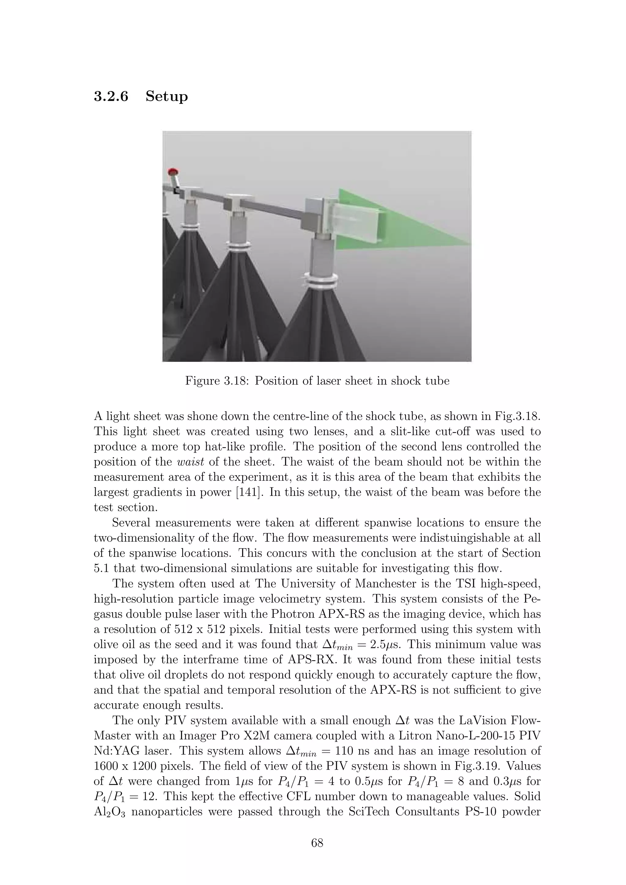 3.2.6 Setup
Figure 3.18: Position of laser sheet in shock tube
A light sheet was shone down the centre-line of the shock tube, as shown in Fig.3.18.
This light sheet was created using two lenses, and a slit-like cut-oﬀ was used to
produce a more top hat-like proﬁle. The position of the second lens controlled the
position of the waist of the sheet. The waist of the beam should not be within the
measurement area of the experiment, as it is this area of the beam that exhibits the
largest gradients in power [141]. In this setup, the waist of the beam was before the
test section.
Several measurements were taken at diﬀerent spanwise locations to ensure the
two-dimensionality of the ﬂow. The ﬂow measurements were indistuingishable at all
of the spanwise locations. This concurs with the conclusion at the start of Section
5.1 that two-dimensional simulations are suitable for investigating this ﬂow.
The system often used at The University of Manchester is the TSI high-speed,
high-resolution particle image velocimetry system. This system consists of the Pe-
gasus double pulse laser with the Photron APX-RS as the imaging device, which has
a resolution of 512 x 512 pixels. Initial tests were performed using this system with
olive oil as the seed and it was found that ∆tmin = 2.5µs. This minimum value was
imposed by the interframe time of APS-RX. It was found from these initial tests
that olive oil droplets do not respond quickly enough to accurately capture the ﬂow,
and that the spatial and temporal resolution of the APX-RS is not suﬃcient to give
accurate enough results.
The only PIV system available with a small enough ∆t was the LaVision Flow-
Master with an Imager Pro X2M camera coupled with a Litron Nano-L-200-15 PIV
Nd:YAG laser. This system allows ∆tmin = 110 ns and has an image resolution of
1600 x 1200 pixels. The ﬁeld of view of the PIV system is shown in Fig.3.19. Values
of ∆t were changed from 1µs for P4/P1 = 4 to 0.5µs for P4/P1 = 8 and 0.3µs for
P4/P1 = 12. This kept the eﬀective CFL number down to manageable values. Solid
Al2O3 nanoparticles were passed through the SciTech Consultants PS-10 powder
68
 