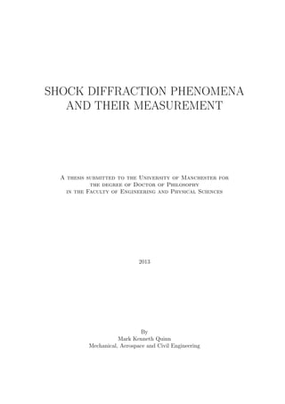 SHOCK DIFFRACTION PHENOMENA
AND THEIR MEASUREMENT
A thesis submitted to the University of Manchester for
the degree of Doctor of Philosophy
in the Faculty of Engineering and Physical Sciences
2013
By
Mark Kenneth Quinn
Mechanical, Aerospace and Civil Engineering
 