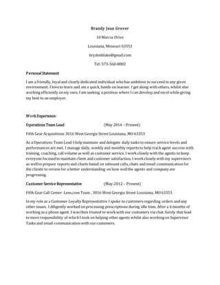 Brandy Jean Grover
10 Marcia Drive
Louisiana, Missouri 63353
brydenblake@gmail.com
Tel: 573-560-8082
Personal Statement
I am a friendly, loyaland clearly dedicated individual whohas ambition to succeed in any given
environment. I loveto learn and am a quick,hands on learner. I get along with others, whilst also
working efficiently onmy own. I am seeking a position where I can develop and excel while giving
my best to an employer.
WorkExperience:
Operations Team Lead (May 2014 – Present)
Fifth Gear Acquisitions 3016 West Georgia Street Louisiana, MO 63353
As a Operations Team Lead I help maintain and delegate daily tasks to ensure service levels and
performances are met. I manage daily, weekly and monthly reports to help trackagent success with
training, coaching, call volume as well as customer service. I workclosely with the agents to keep
everyone focusedto maintain client and customer satisfaction. I workclosely with my supervisors
as wellto prepare reports and charts based on inbound calls, chats and email communication for
the clients to review for a better understanding on how wellthe agents and company are
progressing.
Customer Service Representative (May-2012 – Present)
Fifth Gear Call Center Lens.com Team , 3016 West Georgia Street Louisiana, MO63353
In my role as a Customer Loyalty Representative I spoke to customers regarding orders and any
other issues. I diligently worked on processing prescriptions during idle time. After a 6 months of
working as a phone agent. I was then trusted to workwith our customers via chat.Surely that lead
to more responsibility of whichI took on helping other agents whilst also working on Supervisor
Tasks and email communication with our customers.
 