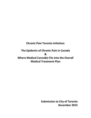  
	
  
	
  
	
  
	
  
	
  
	
  
	
  
	
  
	
  
Chronic	
  Pain	
  Toronto	
  Initiative:	
  
	
  
The	
  Epidemic	
  of	
  Chronic	
  Pain	
  in	
  Canada	
  
&	
  
Where	
  Medical	
  Cannabis	
  Fits	
  Into	
  the	
  Overall	
  
Medical	
  Treatment	
  Plan	
  
	
  
	
  
	
  
	
  
	
  
	
  
	
  
	
  
	
  
	
  
	
  	
  	
  	
  	
  Submission	
  to	
  City	
  of	
  Toronto	
  
December	
  2015	
  
 