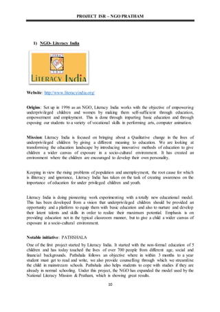 PROJECT ISR – NGO PRATHAM
10
1) NGO- Literacy India
Website: http://www.literacyindia.org/
Origins: Set up in 1996 as an NGO, Literacy India works with the objective of empowering
underprivileged children and women by making them self-sufficient through education,
empowerment and employment. This is done through imparting basic education and through
exposing our students to a variety of vocational skills in performing arts, computer animation.
Mission: Literacy India is focused on bringing about a Qualitative change in the lives of
underprivileged children by giving a different meaning to education. We are looking at
transforming the education landscape by introducing innovative methods of education to give
children a wider canvas of exposure in a socio-cultural environment. It has created an
environment where the children are encouraged to develop their own personality.
Keeping in view the rising problems of population and unemployment, the root cause for which
is illiteracy and ignorance, Literacy India has taken on the task of creating awareness on the
importance of education for under privileged children and youth.
Literacy India is doing pioneering work experimenting with a totally new educational model.
This has been developed from a vision that underprivileged children should be provided an
opportunity and a platform to equip them with basic education and also to nurture and develop
their latent talents and skills in order to realize their maximum potential. Emphasis is on
providing education not in the typical classroom manner, but to give a child a wider canvas of
exposure in a socio-cultural environment.
Notable initiative: PATHSHALA
One of the first project started by Literacy India. It started with the non-formal education of 5
children and has today touched the lives of over 700 people from different age, social and
financial backgrounds. Pathshala follows an objective where in within 3 months to a year
student must get to read and write, we also provide counselling through which we streamline
the child in mainstream schools. Pathshala also helps students to cope with studies if they are
already in normal schooling. Under this project, the NGO has expanded the model used by the
National Literacy Mission & Pratham, which is showing great results.
 