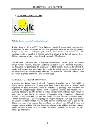 PROJECT ISR – NGO PRATHAM
11
2) NGO- SMILE FOUNDATION
Website: http://www.smilefoundationindia.org/
Origins: Set up in 2002 as an NGO, Smile India was established by a group of young corporate
professionals as Smile Foundation to work with grassroots initiatives for effecting positive
changes in the lives of underprivileged children, their families and communities. The
foundation works as a catalyst in bringing sustainable change in the lives of underprivileged
children, youth and women, with a life-cycle approach of development.
Mission: Smile Foundation aims to empower underprivileged children, youth and women
through relevant education, innovative healthcare and market-focused livelihood programmes.
The foundation is spearheading the philosophy of SROI (Social Return on Investment) to
practice and promote good governance. They would like to link business competitiveness of
the corporate with social development initiatives; also to sensitize privileged children, youth
and citizens in general to promote Civic Driven Change.
Notable initiative: MISSION EDUCATION
At present, this flagship initiative of Smile Foundation is reaching out to 19,000 children
directly through 90 projects in 21 states across India. Mission Education is a national level
programme of Smile Foundation, which is committed to providing basic education and
healthcare to underprivileged children. Smile Foundation believes that whether one is
addressing healthcare, poverty, population control, unemployment or human rights, there's no
better place to start than in the corridors of education. Smile Foundation’s educational
initiatives include Pre-school [3-6 yrs], Non Formal Education [6-14 yrs non-school going],
Remedial Education [6-14 yrs school going] and Bridge Course [14-18 yrs drop-outs]. It works
for education for needy children who are under difficult circumstances, such as child labour,
children of poorest of the parents, children inflicted and affected with HIV/AIDS, street and
runaway children, children with rare disabilities, disaster struck children and slum children.
Special emphasis is given on girl education and women education, so that they and their
families get empowered.
 