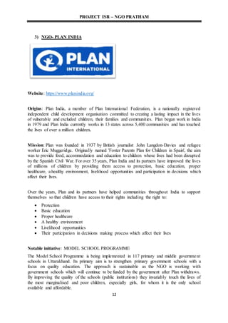 PROJECT ISR – NGO PRATHAM
12
3) NGO- PLAN INDIA
Website: https://www.planindia.org/
Origins: Plan India, a member of Plan International Federation, is a nationally registered
independent child development organisation committed to creating a lasting impact in the lives
of vulnerable and excluded children, their families and communities. Plan began work in India
in 1979 and Plan India currently works in 13 states across 5,400 communities and has touched
the lives of over a million children.
Mission: Plan was founded in 1937 by British journalist John Langdon-Davies and refugee
worker Eric Muggeridge. Originally named 'Foster Parents Plan for Children in Spain', the aim
was to provide food, accommodation and education to children whose lives had been disrupted
by the Spanish Civil War. For over 35 years, Plan India and its partners have improved the lives
of millions of children by providing them access to protection, basic education, proper
healthcare, a healthy environment, livelihood opportunities and participation in decisions which
affect their lives.
Over the years, Plan and its partners have helped communities throughout India to support
themselves so that children have access to their rights including the right to:
 Protection
 Basic education
 Proper healthcare
 A healthy environment
 Livelihood opportunities
 Their participation in decisions making process which affect their lives
Notable initiative: MODEL SCHOOL PROGRAMME
The Model School Programme is being implemented in 117 primary and middle government
schools in Uttarakhand. Its primary aim is to strengthen primary government schools with a
focus on quality education. The approach is sustainable as the NGO is working with
government schools which will continue to be funded by the government after Plan withdraws.
By improving the quality of the schools (public institutions) they invariably touch the lives of
the most marginalised and poor children, especially girls, for whom it is the only school
available and affordable.
 