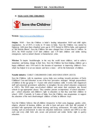 PROJECT ISR – NGO PRATHAM
13
4) NGO- SAVE THE CHILDREN
Website: https://www.savethechildren.in
Origins: NGO – Save the Children is India’s leading independent NGO and child rights
organisation. As of 2015, it works in 18 states in India. Save the Children was started by
Eglantyne Jebb more than a hundred years ago in 1919. Started in 2008 in India, and registered
as ‘Bal Raksha Bharat’, Save the Children has since changed lives of more than 6.1 million. In
2015, the NGO reached 13.47 lakh children and 1.39 lakh children and adults during
emergencies such as natural disaster or humanitarian crisis.
Mission: To inspire breakthroughs in the way the world treats children, and to achieve
immediate and lasting change in their lives. Save the Children has been helping children get a
happy childhood since 1919 and it’s the decades of experience in improving children’s lives
which has helped it to set our mission and have a vision – all for the betterment of children.
Notable initiative: EARLY CHILDHOOD CARE AND EDUCATION (ECCE)
Save the Children, with its experience across India sees working towards provision of Early
Childhood Care and Education as one of the best ’preventive strategies’ through preparedness
of children in the age group 3+ - 6 years with school readiness skills. It works with Anganwadi
staff and concerned government authorities to strengthen the pre-school education component
in AWCs. The NGO maps out-of-school children and ensure their enrolment into formal
schools in age-appropriate classes. They sensitize parents on importance of school education /
pre – school education and children’s right to education so that they send their children to
school / AWC. Currently in 9 states of India, Save the Children runs programmes to support
the education of the most disadvantaged children of India in different ways.
Save the Children believes that all children irrespective to their caste, language, gender, color,
religion, physical & learning abilities are able to learn and grow with their full potential if
provided with appropriate and vibrant learning and living environment. We make efforts for
creating such an environment in state run education institutions (schools and AWCs) so that
each and every child feels safe, secure and protected and realize his/her right to quality
education.
 