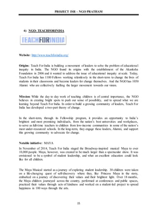 PROJECT ISR – NGO PRATHAM
15
6) NGO- TEACHFORINDIA
Website: http://www.teachforindia.org/
Origins: Teach For India is building a movement of leaders to solve the problem of educational
inequity in India. The NGO found its origins with the establishment of the Akanksha
Foundation in 2006 and it wanted to address the issue of educational inequity at scale. Today,
Teach For India has 1100 Fellows working relentlessly in the short-term to change the lives of
students in their classrooms and become leaders for change themselves. And the NGO has 1050
Alumni who are collectively fuelling the larger movement towards our vision.
Mission: While the day to day work of teaching children is of central importance, the NGO
believes in creating bright spots to push our sense of possibility, and to spread what we are
learning beyond Teach For India. In order to build a growing community of leaders, Teach For
India has developed a two-part theory of change.
In the short-term, through its Fellowship program, it provides an opportunity to India’s
brightest and most promising individuals, from the nation’s best universities and workplaces,
to serve as full-time teachers to children from low-income communities in some of the nation’s
most under-resourced schools. In the long-term, they engage these leaders, Alumni, and support
this growing community to advocate for change.
Notable initiative: MAYA
In November of 2014, Teach For India staged the Broadway-inspired musical Maya to over
10,000 people. Maya, however, was created to be much larger than a spectacular show. It was
envisioned to be a symbol of student leadership, and what an excellent education could look
like for all children.
The Maya Musical started as a journey of exploring student leadership. 30 children were taken
on a life-changing quest of self-discovery where they, like Princess Maya in the story,
embarked on a journey of discovering their values and their brightest light. Over 18 months,
the Maya children journeyed across the country, performed at conferences and public spaces,
practiced their values through acts of kindness and worked on a student-led project to spread
happiness in 100 ways through the arts.
 