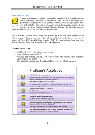 PROJECT ISR – NGO PRATHAM
17
About Pratham NGO
Pratham is an innovative learning organization headquartered in Mumbai and was
created to improve the quality of education in India. As one of the largest non-
governmental organizations in the country, Pratham focuses on high-quality, low-
cost, and replicable interventions to address gaps in the education system. It was
originally set up as Pratham Mumbai Education Institute, the NGO has grown to
realize its vision of ‘every child in school and learning well’.
True to its name, Pratham (which means first in Sanskrit), is the first major organization to
achieve lasting, wide-scale success in India's educational landscape. Pratham works with the
mission of 'Every Child in School and Learning Well.' The organization's broad goal is to
eliminate illiteracy from India and to break the cycle of poverty.
Key stats for the NGO
 Established in 1994 with a focus on urban areas
 Rural programs started in 2002
 Conducts path breaking work in 21 out of the 29 states with presence across more than
250 districts in the country
 Has positively impacted over 2.2million children with over 62,000 volunteers
 