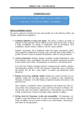 PROJECT ISR – NGO PRATHAM
18
INTERESTING FACT
The key to Pratham’s success
The success witnessed by Pratham has been made possible due to the following policies and
strategies adopted by the organization.
1) Continued dedication to large-scale change- The mission to improve the quality of
education in India and ensure that all children not only attend but also thrive in school
is being accomplished by working in collaboration with the government, local
communities, parents, teachers, volunteers, and civil society members.
Pratham’s programmes aim to supplement rather than replace governmental efforts.
These programs are implemented on a large scale to not only reach as many children as
possible, but also to create an adoptable demonstration model for state governments.
2) A focus on innovation- Pratham's strategies reconfigure teaching methodologies, break
down traditional tactics, and challenges the current rote-learning mechanisms prevalent
in most schools in the country. The programmes are innovative and outcome-driven.
In its early days, Pratham developed innovative teaching-learning methods, materials,
and measurement methods. In 2005, they pioneered a nationwide survey of schooling
and learning that has had a major impact on national and international policy
discussions.
3) Reliance on Low-cost, replicable models- Pratham has worked to develop low-cost,
replicable models that can easily spread and be adopted by other organizations.
Thousands of volunteers work with Pratham to implement learning 'interventions' at the
grassroots level.
These volunteers are mobilized, trained, and monitored by the Pratham team. They are
also provided with teaching-learning material and books developed by Pratham. Not
only does this ensure more effective implementation of the programs, but it also helps
to build an infrastructure focused on providing quality education to children.
4) Driving factor for Programme results and accountability- All programmes are
designed to ensure that learning levels in schools and communities increase, education
reaches all children who are in school or unable to use school facilities, and youth gets
well trained for job opportunities.
PRATHAM BOOKS is one of the largest children’s story book publishers in India
It is also India’s only not for profit children’s book publisher!
 