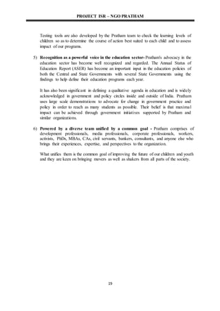 PROJECT ISR – NGO PRATHAM
19
Testing tools are also developed by the Pratham team to check the learning levels of
children so as to determine the course of action best suited to each child and to assess
impact of our programs.
5) Recognition as a powerful voice in the education sector- Pratham's advocacy in the
education sector has become well recognized and regarded. The Annual Status of
Education Report (ASER) has become an important input in the education policies of
both the Central and State Governments with several State Governments using the
findings to help define their education programs each year.
It has also been significant in defining a qualitative agenda in education and is widely
acknowledged in government and policy circles inside and outside of India. Pratham
uses large scale demonstrations to advocate for change in government practice and
policy in order to reach as many students as possible. Their belief is that maximal
impact can be achieved through government initiatives supported by Pratham and
similar organizations.
6) Powered by a diverse team unified by a common goal - Pratham comprises of
development professionals, media professionals, corporate professionals, workers,
activists, PhDs, MBAs, CAs, civil servants, bankers, consultants, and anyone else who
brings their experiences, expertise, and perspectives to the organization.
What unifies them is the common goal of improving the future of our children and youth
and they are keen on bringing movers as well as shakers from all parts of the society.
 