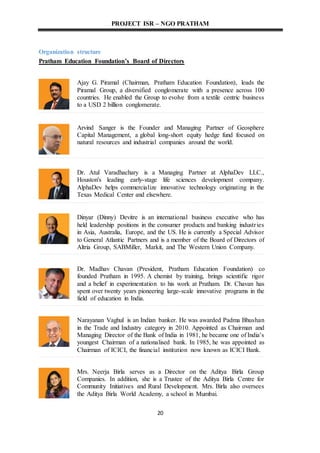 PROJECT ISR – NGO PRATHAM
20
Organization structure
Pratham Education Foundation’s Board of Directors
Ajay G. Piramal (Chairman, Pratham Education Foundation), leads the
Piramal Group, a diversified conglomerate with a presence across 100
countries. He enabled the Group to evolve from a textile centric business
to a USD 2 billion conglomerate.
Arvind Sanger is the Founder and Managing Partner of Geosphere
Capital Management, a global long-short equity hedge fund focused on
natural resources and industrial companies around the world.
Dr. Atul Varadhachary is a Managing Partner at AlphaDev LLC.,
Houston's leading early-stage life sciences development company.
AlphaDev helps commercialize innovative technology originating in the
Texas Medical Center and elsewhere.
Dinyar (Dinny) Devitre is an international business executive who has
held leadership positions in the consumer products and banking industries
in Asia, Australia, Europe, and the US. He is currently a Special Advisor
to General Atlantic Partners and is a member of the Board of Directors of
Altria Group, SABMiller, Markit, and The Western Union Company.
Dr. Madhav Chavan (President, Pratham Education Foundation) co
founded Pratham in 1995. A chemist by training, brings scientific rigor
and a belief in experimentation to his work at Pratham. Dr. Chavan has
spent over twenty years pioneering large-scale innovative programs in the
field of education in India.
Narayanan Vaghul is an Indian banker. He was awarded Padma Bhushan
in the Trade and Industry category in 2010. Appointed as Chairman and
Managing Director of the Bank of India in 1981, he became one of India's
youngest Chairman of a nationalised bank. In 1985, he was appointed as
Chairman of ICICI, the financial institution now known as ICICI Bank.
Mrs. Neerja Birla serves as a Director on the Aditya Birla Group
Companies. In addition, she is a Trustee of the Aditya Birla Centre for
Community Initiatives and Rural Development. Mrs. Birla also oversees
the Aditya Birla World Academy, a school in Mumbai.
 