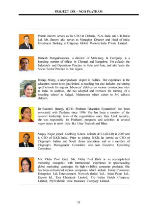 PROJECT ISR – NGO PRATHAM
21
Pramit Jhaveri serves as the CEO at Citibank, N.A. India and Citi-India
Ltd. Mr. Jhaveri also serves as Managing Director and Head of India
Investment Banking at Citigroup Global Markets India Private Limited.
Ramesh Mangaleswaran, a director of McKinsey & Company, is a
founding partner of offices in Chennai and Bangalore. He coleads the
Industrials and Operations Practice in India and Asia, and also leads the
Social Sector Practice in this region.
Rohiqa Mistry, a undergraduate degree in Politics. Her experience in the
education sector is not just limited to teaching but also includes the setting
up of schools for migrant labourers' children on various construction sites
in India. In addition, she has adopted and oversees the running of a
boarding school in Raigad, Maharastra which caters to 340 adivasi
children.
Dr Rukmini Banerji, (CEO, Pratham Education Foundation) has been
associated with Pratham since 1996. She has been a member of the
national leadership team of the organization since then. Until recently,
she was responsible for Pratham's programs and activities in several
major states in north India like Uttar Pradesh and Bihar.
Sanjay Nayar joined Kohlberg Kravis Roberts & Co (KKR) in 2009 and
is CEO of KKR India. Prior to joining KKR, he served as CEO of
Citigroup's Indian and South Asian operations and as a member of
Citigroup's Management Committee and Asia Executive Operating
Committee.
Ms. Vibha Paul Rishi, Ms. Vibha Paul Rishi is an accomplished
marketing evangelist with international experience in spearheading
global marketing campaigns for high-visibility consumer products. She
has been on board of various companies which include Future Consumer
Enterprises Ltd, Entertainment Network (India) Ltd., Asian Paints Ltd.,
Escorts ltd., Tata Chemicals Limited, The Indian Hotels Company
Limited, PNB Metlife India Insurance Company Limited.
 