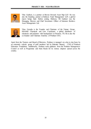 PROJECT ISR – NGO PRATHAM
22
Vilas Gadkari, is a partner at Brevan Howard Asset Mgt LLP. He was
also the founding partner at Rubicon Fund Management LLP, a global
macro hedge fund. Before joining Rubicon, Mr Gadkari was the
Managing Director and Chief Investment Officer of Salomon Brothers
Asset Management Ltd.
Vijay Goradia is the Founder and Chairman of the Vinmar Group,
Haverhill Chemicals and Lion Copolymer, a global distributor of
chemicals and polymers with headquarters in Houston, TX. He is also the
co-founder and Chairman Emeritus of Pratham USA.
Apart from the Trustees and Board of Directors, Pratham is managed on a day to day basis by
an extremely eclectic group of staff members led by Rukmini Banerji – CEO of Pratham
Education Foundation. Additionally, Pratham seeks guidance from the Pratham Management
Council as well as Programme and State Heads for its various chapters spread across the
country.
 