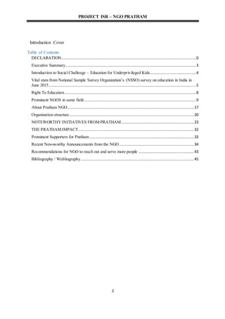 PROJECT ISR – NGO PRATHAM
2
Introduction Cover
Table of Contents
DECLARATION.......................................................................................................................0
Executive Summary...................................................................................................................3
Introduction to Social Challenge – Education for Underprivileged Kids.........................................4
Vital stats from National Sample Survey Organization’s (NSSO) survey on education in India in
June 2015..................................................................................................................................5
Right To Education....................................................................................................................8
Prominent NGOS in same field...................................................................................................9
About Pratham NGO................................................................................................................17
Organization structure..............................................................................................................20
NOTEWORTHY INITIATIVES FROM PRATHAM................................................................23
THE PRATHAM IMPACT......................................................................................................32
Prominent Supporters for Pratham ............................................................................................33
Recent Newsworthy Announcements from the NGO..................................................................34
Recommendations for NGO to reach out and serve more people .................................................43
Bibliography / Webliography....................................................................................................45
 