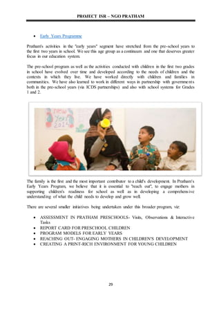 PROJECT ISR – NGO PRATHAM
29
 Early Years Programme
Pratham's activities in the "early years" segment have stretched from the pre-school years to
the first two years in school. We see this age group as a continuum and one that deserves greater
focus in our education system.
The pre-school program as well as the activities conducted with children in the first two grades
in school have evolved over time and developed according to the needs of children and the
contexts in which they live. We have worked directly with children and families in
communities. We have also learned to work in different ways in partnership with governments
both in the pre-school years (via ICDS partnerships) and also with school systems for Grades
1 and 2.
The family is the first and the most important contributor to a child's development. In Pratham's
Early Years Program, we believe that it is essential to "reach out", to engage mothers in
supporting children's readiness for school as well as in developing a comprehensive
understanding of what the child needs to develop and grow well.
There are several smaller initiatives being undertaken under this broader program, viz:
 ASSESSMENT IN PRATHAM PRESCHOOLS- Visits, Observations & Interactive
Tasks
 REPORT CARD FOR PRESCHOOL CHILDREN
 PROGRAM MODELS FOR EARLY YEARS
 REACHING OUT- ENGAGING MOTHERS IN CHILDREN'S DEVELOPMENT
 CREATING A PRINT-RICH ENVIRONMENT FOR YOUNG CHILDREN
 