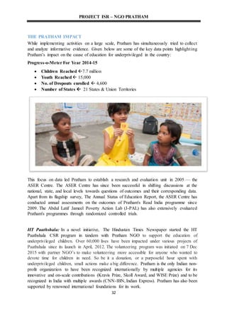 PROJECT ISR – NGO PRATHAM
32
THE PRATHAM IMPACT
While implementing activities on a large scale, Pratham has simultaneously tried to collect
and analyze informative evidence. Given below are some of the key data points highlighting
Pratham’s impact on the cause of education for underprivileged in the country:
Progress-o-Meter For Year 2014-15
 Children Reached 7.7 million
 Youth Reached 15,000
 No. of Dropouts enrolled  4,600
 Number of States  21 States & Union Territories
This focus on data led Pratham to establish a research and evaluation unit in 2005 — the
ASER Centre. The ASER Centre has since been successful in shifting discussions at the
national, state, and local levels towards questions of outcomes and their corresponding data.
Apart from its flagship survey, The Annual Status of Education Report, the ASER Centre has
conducted annual assessments on the outcomes of Pratham's Read India programme since
2009. The Abdul Latif Jameel Poverty Action Lab (J-PAL) has also extensively evaluated
Pratham's programmes through randomized controlled trials.
HT Paathshala: In a novel initiative, The Hindustan Times Newspaper started the HT
Paathshala CSR program in tandem with Pratham NGO to support the education of
underprivileged children. Over 60,000 lives have been impacted under various projects of
Paathshala since its launch in April, 2012. The volunteering program was initiated on 7 Dec
2015 with partner NGO’s to make volunteering more accessible for anyone who wanted to
devote time for children in need. So be it a donation, or a purposeful hour spent with
underprivileged children, small actions make a big difference. Pratham is the only Indian non-
profit organization to have been recognized internationally by multiple agencies for its
innovative and on-scale contributions (Kravis Prize, Skoll Award, and WISE Prize) and to be
recognized in India with multiple awards (CNN-IBN, Indian Express). Pratham has also been
supported by renowned international foundations for its work.
 