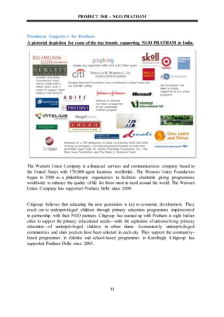 PROJECT ISR – NGO PRATHAM
33
Prominent Supporters for Pratham
A pictorial depiction for some of the top brands supporting NGO PRATHAM in India.
The Western Union Company is a financial services and communications company based in
the United States with 170,000 agent locations worldwide. The Western Union Foundation
began in 2000 as a philanthropic organisation to facilitate charitable giving programmes
worldwide to enhance the quality of life for those most in need around the world. The Western
Union Company has supported Pratham Delhi since 2009.
Citigroup believes that educating the next generation is key to economic development. They
reach out to underprivileged children through primary education programmes implemented
in partnership with their NGO partners. Citigroup has teamed up with Pratham in eight Indian
cities to support the primary educational needs—with the aspiration of universalising primary
education—of underprivileged children in urban slums. Economically underprivileged
communities and slum pockets have been selected in each city. They support the community-
based programmes in Zakhira and school-based programmes in Karolbagh. Citigroup has
supported Pratham Delhi since 2005.
 
