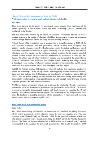 PROJECT ISR – NGO PRATHAM
34
Recent Newsworthy Announcements from the NGO
NGO intervention sees rise in rural students bagging scholarship
The Hindu
There is an increase in the number of government school students from rural areas of the
district qualifying in the National Means and Merit Scholarship (NNMS) examination
conducted by the Centre.
This has been made possible by the efforts of volunteers of Pratham Mysore, an NGO,
working to improve the quality of education of children in government primary and secondary
schools through innovative means and using low cost teaching material.
Ashvini Ranjan of the organisation said in a release that in its maiden attempt in 2013-14, the
NGO coached 39 students from four government schools in urban areas of Mysuru. The
initiative was by volunteers trained by Pratham at no cost to the student and Padmini, retired
head of the department of education at Mysore University, was the driving force. The duration
of training was three months and the challenges included ensuring that the students attended
sessions without a break and with sufficient nourishment to be attentive in class, said Mr.
Ranjan. The efforts paid off when 14 of the 37 students coached qualified, he added. During
2014-15, 135 students from a different pool of eight schools, including four village schools
in Gundlupet, were coached of whom 25 students qualified for the scholarship and 10 among
them were from urban schools and 15 from Gundlupet, said Mr. Ranjan.
In 2015-16, Pratham coached 182 students of whom 37 students from rural areas qualified to
receive the scholarship. “While the top 10 ranks were bagged by students coached by Pratham,
there were four students from T. Narasipura and Umesharadya of Gundlupet secured 120 out
of 120,” said Mr. Ranjan pointing out that students from rural areas coming from socially and
economically weaker sections were second to none and all it required was a little hand holding
or proper guidance like their urban counterparts.
NNMS is a Union government scheme and a gateway for scholarship through competitive
examination for Class 8 students of government and government- aided schools. The scheme
is open to economically disadvantaged children with family income not exceeding Rs.1.5 lakh
annually. The selected students become eligible for a scholarship of Rs. 500 per month up to
Class 12. Pratham is spreading awareness of this examination in rural areas and coaching
them to ensure that more students qualify for it.
Why India needs a new education policy
India Today
The 1986 National Policy on Education, as reviewed in 1992, has been the guiding document
of the central government on the education sector for over two decades now. This was
preceded by the National Policy on Education, 1968, the first post-Independence articulation
of a national education policy. Indeed, even during the British period, the Wardha Education
Scheme (Nai Talim of Mahatma Gandhi) had in 1938 worked out a 'national policy' and had
recommended it for adoption by provincial governments. The CABE Committee's 1944
 
