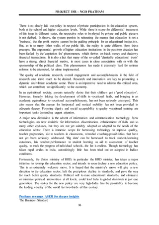 PROJECT ISR – NGO PRATHAM
36
There is no clearly laid out policy in respect of private participation in the education system,
both at the school and higher education levels. While there is scope for differential treatment
of this issue in different states, the respective roles to be played by private and public players
is not defined. In theory, the system persists in reiterating the mantra that education is not a
'business', that the profit motive cannot be the guiding principle for an educational institution.
But, as in so many other walks of our public life, the reality is quite different from these
precepts. The exponential growth of higher education institutions in the past two decades has
been fuelled by the 'capitation fee' phenomenon, which thrives on black money and shadowy
financial transactions. It is also a fact that many of the so-called 'charitable educational trusts'
have a strong, direct financial motive, in most cases in close association with or with the
sponsorship of the political class. This phenomenon has made it extremely hard for serious
reforms to be attempted, let alone implemented.
The quality of academic research, overall engagement and accomplishments in the field of
research also leave much to be desired. Research and innovation are key to promoting a
dynamic and vibrant academic scene. There is an imperative need to address this critical area,
which can contribute so significantly to the economy.
In an aspirational society, parents naturally desire that their children get a 'good education'.
However, formally linking the development of skills in vocational fields, and bringing in an
academic equivalence to vocational accomplishments, has not been seriously attempted. This
also means that the avenue for horizontal and vertical mobility has not been provided in
adequate degree. Fostering dignity and social acceptability to quality vocational training are
important tasks demanding urgent attention.
A major new dimension is the advent of information and communication technology. New
technologies are now available for information dissemination, enhancement of skills and so
many other end-uses, but they are not yet suitably adopted or adapted to the needs of the
education sector. There is immense scope for harnessing technology to improve quality,
teacher preparation, aid to teachers in classrooms, remedial coaching-possibilities that have
not yet been seriously addressed. 'Big data' can be harnessed to track student-learning
outcomes, link teacher-performance to student learning as aid to assessment of teacher
quality, to track the progress of individual schools...the list is endless. Though technology has
taken rapid strides in India, astonishingly little has been tried out or adopted in Indian
conditions.
Fortunately, the Union ministry of HRD, in particular the HRD minister, has taken a major
initiative to revamp the education sector, and intends to soon declare a new education policy.
This is an extremely welcome move. It is hoped that the ministry's move will give a new
direction to the education sector, halt the precipitous decline in standards, and pave the way
for much better quality standards. Political will to raise educational standards, and eliminate
or minimise political intervention at all levels, could lead India to global standards in just one
generation. The stakes for the new policy are very high-India has the possibility to become
the leading country of the world for two-thirds of this century.
Pratham revamps ASER for deeper insights
The Business Standard
 