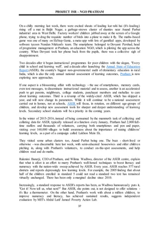 PROJECT ISR – NGO PRATHAM
37
On a chilly morning last week, there were excited shouts of loading kar rahi hai (It's loading)
rising off a mat in Baljit Nagar, a garbage-strewn cluster of shanties near Anand Parbat
industrial area in West Delhi. Factory workers' children jabbed away at the screen of a Google
phone, trying to drag the requisite number of birds into a plane to make it fly. The maths-based
game was one of many on EkStep Genie, a meta-app with lots of gamified apps, developed by
software tycoon Nandan Nilekani's team. The smartphone belonged to Devyani Pershad, head
of programme management at Pratham, an education NGO, which is piloting the app across the
country. When Devyani took her phone back from the pupils, there was a collective sigh of
disappointment.
Two decades after it began instructional programmes for poor children with the slogan, "Every
child in school and learning well", and a decade after launching the Annual State of Education
Report (ASER), the country's biggest non-governmental audit of elementary education in rural
India, which is also the only annual national assessment of learning outcomes, Pratham is now
exploring new approaches.
If one aspect is a blossoming affair with technology - the use of smartphones, memory cards,
even text messages, to disseminate instructional material and to assess, another is an accelerated
push to get parents, neighbours, college students, panchayat members and mohallas to care
about learning outcomes. Third is a revamp of the widely-cited ASER, which has skipped a
year, and will now change its parameters. While it will continue to be a national assessment
carried out in homes, not at schools, ASER will focus, in rotation, on different age-groups of
children, and develop new assessment tools for sharper and deeper understanding of learning
levels. Secondary school students will be a priority in the coming years.
In the winter of 2015-2016, instead of being consumed by the mammoth task of collecting and
collating data for ASER, typically released at a function every January, Pratham had 2,000 full-
time staffers and thousands of volunteers, carrying both smartphones and pen and paper,
visiting over 160,000 villages to build awareness about the importance of raising childrens'
learning levels, as a part of a campaign called Lakhon Mein Ek.
They visited some urban clusters too, Anand Parbat being one. The buzz - short-lived or
otherwise - was discernable here last week, with semi-educated housewives and older children
pitching in, along with Pratham's volunteers, to conduct on-the-spot assessments, and help
children read and do maths.
Rukmini Banerji, CEO of Pratham, and Wilima Wadhwa, director of the ASER centre, explain
that what is afoot is an effort to marry Pratham's well-honed techniques to boost literacy and
numeracy with the nation-wide sweep achieved by ASER. Every year, ASER reaches 577 rural
districts and reports depressingly low learning levels. For example, the 2005 finding that about
half of the children enrolled in standard 5 could not read a standard two text has remained
virtually unchanged. There has been only a marginal decline since 2010.
Increasingly, a standard response to ASER's reports has been, as Wadhwa humourously puts it,
"Got it! Now tell us, what next?" But ASER, she points out, is not designed to offer solutions -
it's like a thermometer. On the other hand, Pratham's work with about a million children, to
improve numeracy and literacy, has achieved sustained results, suggests independent
evaluation by MIT's Abdul Latif Jameel Poverty Action Lab.
 