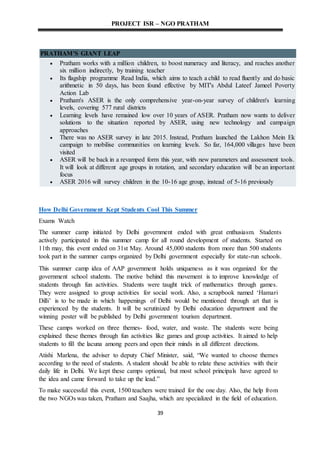 PROJECT ISR – NGO PRATHAM
39
PRATHAM'S GIANT LEAP
 Pratham works with a million children, to boost numeracy and literacy, and reaches another
six million indirectly, by training teacher
 Its flagship programme Read India, which aims to teach a child to read fluently and do basic
arithmetic in 50 days, has been found effective by MIT's Abdul Lateef Jameel Poverty
Action Lab
 Pratham's ASER is the only comprehensive year-on-year survey of children's learning
levels, covering 577 rural districts
 Learning levels have remained low over 10 years of ASER. Pratham now wants to deliver
solutions to the situation reported by ASER, using new technology and campaign
approaches
 There was no ASER survey in late 2015. Instead, Pratham launched the Lakhon Mein Ek
campaign to mobilise communities on learning levels. So far, 164,000 villages have been
visited
 ASER will be back in a revamped form this year, with new parameters and assessment tools.
It will look at different age groups in rotation, and secondary education will be an important
focus
 ASER 2016 will survey children in the 10-16 age group, instead of 5-16 previously
How Delhi Government Kept Students Cool This Summer
Exams Watch
The summer camp initiated by Delhi government ended with great enthusiasm. Students
actively participated in this summer camp for all round development of students. Started on
11th may, this event ended on 31st May. Around 45,000 students from more than 500 students
took part in the summer camps organized by Delhi government especially for state-run schools.
This summer camp idea of AAP government holds uniqueness as it was organized for the
government school students. The motive behind this movement is to improve knowledge of
students through fun activities. Students were taught trick of mathematics through games.
They were assigned to group activities for social work. Also, a scrapbook named ‘Hamari
Dilli’ is to be made in which happenings of Delhi would be mentioned through art that is
experienced by the students. It will be scrutinized by Delhi education department and the
winning poster will be published by Delhi government tourism department.
These camps worked on three themes- food, water, and waste. The students were being
explained these themes through fun activities like games and group activities. It aimed to help
students to fill the lacuna among peers and open their minds in all different directions.
Atishi Marlena, the adviser to deputy Chief Minister, said, “We wanted to choose themes
according to the need of students. A student should be able to relate these activities with their
daily life in Delhi. We kept these camps optional, but most school principals have agreed to
the idea and came forward to take up the lead.”
To make successful this event, 1500 teachers were trained for the one day. Also, the help from
the two NGOs was taken, Pratham and Saajha, which are specialized in the field of education.
 