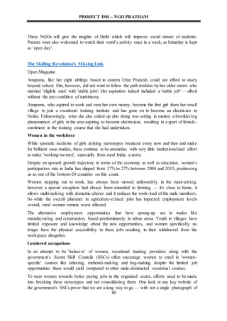 PROJECT ISR – NGO PRATHAM
40
These NGOs will give the insights of Delhi which will improve social nature of students.
Parents were also welcomed to watch their ward’s activity once in a week, as Saturday is kept
as ‘open day’.
The Skilling Revolution's Missing Link
Open Magazine
Anupama, like her eight siblings based in eastern Uttar Pradesh, could not afford to study
beyond school. She, however, did not want to follow the path trodden by her older sisters who
married 'eligible men' with 'stable jobs'. Her aspiration indeed included a 'stable job' — albeit
without the pre-condition of matrimony.
Anupama, who aspired to work and earn her own money, became the first girl from her small
village to join a vocational training institute and has gone on to become an electrician in
Noida. Unknowingly, what she also ended up also doing was setting in motion a bewildering
phenomenon of girls in the area aspiring to become electricians, resulting in a spurt of female-
enrolment in the training course that she had undertaken.
Women in the workforce
While sporadic incidents of girls defying stereotypes breakout every now and then and make
for brilliant case-studies, these continue to be anomalies with very little institutionalized effort
to make 'working-women', especially from rural India, a norm.
Despite an upward growth trajectory in terms of the economy as well as education, women's
participation rate in India has slipped from 37% to 27% between 2004 and 2015, positioning
us as one of the bottom-20 countries on this count.
Women stepping out to work, has always been viewed unfavorably in the rural-setting,
however a special exception had always been extended to farming — it's close to home, it
allows multi-tasking with domestic-chores and it reduces the work-load of the male members.
So while the overall plummet in agriculture-related jobs has impacted employment levels
overall, rural women remain worst affected.
The alternative employment opportunities that have sprung-up are in trades like
manufacturing and construction, based predominantly in urban areas. Youth in villages have
limited exposure and knowledge about the new opportunities, and women specifically no
longer have the physical accessibility to these jobs resulting in their withdrawal from the
workspace altogether.
Gendered occupations
In an attempt to be 'inclusive' of women, vocational training providers along with the
government's Sector Skill Councils (SSCs) often encourage women to enrol in 'women-
specific' courses like tailoring, mehendi-making and bag-making despite the limited job
opportunities these would yield compared to other male-dominated vocational courses.
To steer women towards better paying jobs in the organized sector, efforts need to be made
into breaking these stereotypes and not consolidating them. One look at any key website of
the government's SSCs prove that we are a long way to go — with not a single photograph of
 