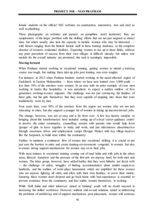 PROJECT ISR – NGO PRATHAM
41
female students on the official SSC websites on construction, automotive, iron and steel as
well as plumbing.
These photographs on websites and pictures on pamphlets aren't incidental; they are
symptomatic of the larger problem with the skilling efforts that are not just targeted to attract
men, but which usually also lack the capacity to include women who may be interested —
with factors ranging from the limited female staff in these training institutes, to the complete
absence of women's residential facilities. Expecting women to rise up in these fields, without
any prior precedent of success from their own villages is difficult already, but unless role
models for the overall industry are promoted, this task is seemingly impossible.
Moving forward
When Pratham started working in vocational training, getting women to attend a training
course was tough, but making them take up jobs post training was even tougher.
For instance, in 2012 when Pratham Institute started working in the naxal-affected region of
Gadchiroli in Eastern Maharashtra — from where we have now trained over 3,000 youth —
less than 10% of the enrolees were women. In an area with no prior example of even men
working in trades like hospitality, it was unrealistic to expect a sudden outflow of first
generation working-women migrants. The challenge was not just convincing the families of
these girls, but the girls themselves that they were capable of stepping into shoes that were
traditionally worn by men.
Four years later, over 50% of the enrolees from the region are women who are not just
relocating to cities, but also support a younger lot of women in taking up unconventional jobs.
The change, however, was not so easy and is far from over. A few key factors catalytic to
bringing about this transformation have included setting up of a local 'career-guidance center'
to involve the entire community, counselling session with parents who would help form
'groups' of girls to leave together to study and work, and just information dissemination
through awareness drives and employment camps (Rozgar Melas) with key village-leaders
like the Sarpanch, to build trust within the community.
Further, to maintain a continuous flow of women into vocational skilling, it is crucial to not
just ease the barriers to entry and create training-environments congenial to women, but also
to ensure strong support-mechanisms for women stay on in their jobs.
With most trainees in vocational training coming out of rural India and with jobs in the urban
areas, lifestyle transition and the pressure of the first-job are anyway hard, for both men and
women. The latter group, however, have added battles that they were hitherto not faced with
— the challenge of safety, struggles of finding accommodation alone amidst suspicious
landlords, and the realities of work-place harassment which are amplified for these women
who are anyway fighting all odds, and often with their own families, to prove their mettle.
Ensuring these women don't dropout and go back home with bad experiences is essential to
prevent resistance from the community and fear within women themselves, in working.
While Skill India and other initiatives aimed at 'training' youth will no doubt succeed in
increasing the skilled workforce. However, without end-to-end solutions aimed at addressing
the problems of mobilizing and of support mechanisms post-placement, women will continue
 