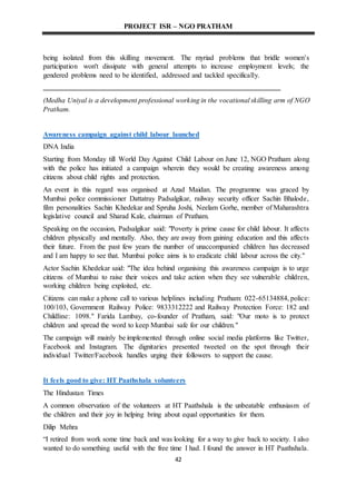 PROJECT ISR – NGO PRATHAM
42
being isolated from this skilling movement. The myriad problems that bridle women's
participation won't dissipate with general attempts to increase employment levels; the
gendered problems need to be identified, addressed and tackled specifically.
(Medha Uniyal is a development professional working in the vocational skilling arm of NGO
Pratham.
Awareness campaign against child labour launched
DNA India
Starting from Monday till World Day Against Child Labour on June 12, NGO Pratham along
with the police has initiated a campaign wherein they would be creating awareness among
citizens about child rights and protection.
An event in this regard was organised at Azad Maidan. The programme was graced by
Mumbai police commissioner Dattatray Padsalgikar, railway security officer Sachin Bhalode,
film personalities Sachin Khedekar and Spruha Joshi, Neelam Gorhe, member of Maharashtra
legislative council and Sharad Kale, chairman of Pratham.
Speaking on the occasion, Padsalgikar said: "Poverty is prime cause for child labour. It affects
children physically and mentally. Also, they are away from gaining education and this affects
their future. From the past few years the number of unaccompanied children has decreased
and I am happy to see that. Mumbai police aims is to eradicate child labour across the city."
Actor Sachin Khedekar said: "The idea behind organising this awareness campaign is to urge
citizens of Mumbai to raise their voices and take action when they see vulnerable children,
working children being exploited, etc.
Citizens can make a phone call to various helplines including Pratham: 022-65134884, police:
100/103, Government Railway Police: 9833312222 and Railway Protection Force: 182 and
Childline: 1098." Farida Lambay, co-founder of Pratham, said: "Our moto is to protect
children and spread the word to keep Mumbai safe for our children."
The campaign will mainly be implemented through online social media platforms like Twitter,
Facebook and Instagram. The dignitaries presented tweeted on the spot through their
individual Twitter/Facebook handles urging their followers to support the cause.
It feels good to give: HT Paathshala volunteers
The Hindustan Times
A common observation of the volunteers at HT Paathshala is the unbeatable enthusiasm of
the children and their joy in helping bring about equal opportunities for them.
Dilip Mehra
“I retired from work some time back and was looking for a way to give back to society. I also
wanted to do something useful with the free time I had. I found the answer in HT Paathshala.
 