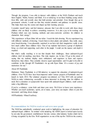 PROJECT ISR – NGO PRATHAM
43
Through the program, I was able to interact with children at the NGO, Pratham and teach
them English, Maths, Science and Hindi. It is so satisfying to see these budding young minds
from fifth, sixth and seventh class that hold promise and potential. Even though they go to
government schools, I could see that they needed attention and guidance in specific areas.
This helps them stay the course and shapes up their learning process.
I consider myself lucky and feel immense pleasure that I am able to work with these sharp
children who are likely to achieve something tomorrow. It is also a joy to be working with
Pratham which uses new learning methods and extra-curricular activities for children to
channelize their energy.”
“My experiences at Ryan Shine left me richer. I teach the kids drawing. We try experiment ing
with different methods of drawing. I teach them to draw plants and animals; they really enjoy
story based drawing. I was pleasantly surprised to see how rich their imagination really is and
how much caliber these children have. One of my students had drawn a group of elephants
living as a herd and supporting each other in the jungle. I could see the nuance and depth it
required.
But what’s really touching is to see that despite their challenges, these underprivileged
children don’t let anything stop them. This truly inspires me. In fact, I’ll go to the extent of
saying that my students display more enthusiasm and eagerness to learn and express
themselves than others. They certainly deserve equal opportunities and I’m glad to be able to
contribute to this through HT Paathshala’s tie up with Ryan Shine. It’s a source of joy and
motivation for me.”
About HT Paathshala
Hindustan Times Paathshala is a CSR initiative to support the education of underprivileged
children. Over 70,353 lives have been impacted under various projects of Paathshala since its
launch in April, 2012. The volunteer program was initiated on 7 Dec 2015 with our partner
NGOs to make volunteering accessible to those interested in devoting time for children in
need. Be it a donation or a purposeful hour spent with underprivileged children, small actions
make a big difference.
If you’re a volunteer, come forth and share your story. We’d love to know your experience.
Whether you teach academics, sports, art or music, your story can inspire others to join this
movement and bring about change.
#HTPaathshala #ShareYourStory
Recommendations for NGO to reach out and serve more people
The NGO has undoubtedly conducted great work in highlighting the cause of education for
underprivileged children. Its seminal work including the ASER report is looked upon keenly
by not only the government establishment but also various other industry bodies which led to
it being recognized by the Give Well organization as one of the top five NGOs in the country.
 