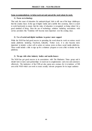 PROJECT ISR – NGO PRATHAM
44
Some recommendations to help reach out and spread the word about its work:
1) Focus on technology
That said, the cause of education for underprivileged kids is still one of the large challenges
that the country faces. In the age of digital media and a mobile first economy, there is a need
to work backwards to ensure that the value of education is recognized as being critical for a
good standard of living. Here the use of technology solutions including associations with
service providers like Vodafone will become more important over the coming days.
2) Use of social and digital mediums to garner more support
While the NGO has had good success in spreading the word about its work on various social
media platforms including Facebook, LinkedIn, Twitter et.al., it is also become more
important to include a clear call to action on various posts on these social media platforms.
These could include a link to sign up for a volunteer program or even a link to donate via the
platforms.
3) Tie-ups with other industry bodies and media houses
The NGO has got good success in its associations with The Hindustan Times group and it
should look at more such partnerships to reach out to conglomerates and even end customers
effectively. The institution of the CSR act also opens new avenues for it to institute a CSR
arm at the NGO which can work to create socially relevant programs for its target audience
 