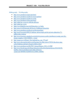 PROJECT ISR – NGO PRATHAM
45
Bibliography / Webliography
 http://www.pratham.org/programmes
 http://www.pratham.org/about-us/recognition
 http://www.pratham.org/about-us/faq
 http://www.pratham.org/programmes
 http://mhrd.gov.in/sarva-shiksha-abhiyan
 http://mhrd.gov.in/rte
 https://en.wikipedia.org/wiki/Education_in_India
 http://unicef.in/Whatwedo/40/Early-Childhood-Education
 http://www.pratham.org/about-us/about-pratham
 http://scroll.in/article/808219/indians-increasingly-prefer-private-education-71-
million-take-tuitions
 http://www.business-standard.com/article/economy-policy/pratham-revamps-aser-for-
deeper-insights-116012900021_1.html
 http://mospi.nic.in/Mospi_New/upload/nss_rep_575.pdf
 http://www.deccanchronicle.com/business/in-other-news/270516/the-door-step-
school-helping-underprivileged-children.html
 http://www.pratham.org/file/PEF-Annual-Report_2011-12.PDF
 http://www.brookings.edu/blogs/education-plus-development/posts/2016/06/09-
madhav-chavan-pratham-read-india-robinson-
varma?cid=00900015020089101US0001-060901
 