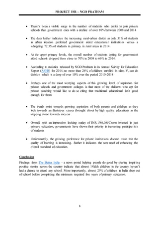 PROJECT ISR – NGO PRATHAM
6
 There’s been a visible surge in the number of students who prefer to join private
schools than government ones with a decline of over 10% between 2008 and 2014
 The data further indicates the increasing rural-urban divide as only 31% of students
in urban location preferred government aided educational institutions versus a
whopping 72.3% of students in primary in rural areas in 2014
 At the upper primary levels, the overall number of students opting for government
aided schools dropped from close to 70% in 2008 to 66% in 2014.
 According to statistics released by NGO Pratham in its Annual Survey for Education
Report (ASER) for 2014, no more than 26% of children enrolled in class V, can do
division which is a drop of over 10% over the period 2010-2014
 Perhaps one of the most worrying aspects of this growing level of aspiration for
private schools and government colleges is that most of the children who opt for
private coaching would like to do so citing that traditional educational isn’t good
enough for them
 The trends point towards growing aspiration of both parents and children as they
look towards an illustrious career (brought about by high quality education) as the
stepping stone towards success
 Overall, with an impressive looking outlay of INR. 586,085Crores invested in just
primary education, governments have shown their priority in increasing participation
of students
 Unfortunately, the growing preference for private institutions doesn’t mean that the
quality of learning is increasing. Rather it indicates the sore need of enhancing the
overall standard of education.
Conclusion
Findings from The Better India – a news portal helping people do good by sharing inspiring
positive stories across the country indicate that almost 14lakh children in the country haven’t
had a chance to attend any school. More importantly, almost 29% of children in India drop out
of school before completing the minimum required five years of primary education.
 