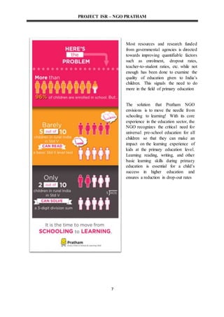 PROJECT ISR – NGO PRATHAM
7
Most resources and research funded
from governmental agencies is directed
towards improving quantifiable factors
such as enrolment, dropout rates,
teacher-to-student ratios, etc. while not
enough has been done to examine the
quality of education given to India's
children. This signals the need to do
more in the field of primary education
The solution that Pratham NGO
envisions is to move the needle from
schooling to learning! With its core
experience in the education sector, the
NGO recognizes the critical need for
universal pre-school education for all
children so that they can make an
impact on the learning experience of
kids at the primary education level.
Learning reading, writing, and other
basic learning skills during primary
education is essential for a child's
success in higher education and
ensures a reduction in drop-out rates
 