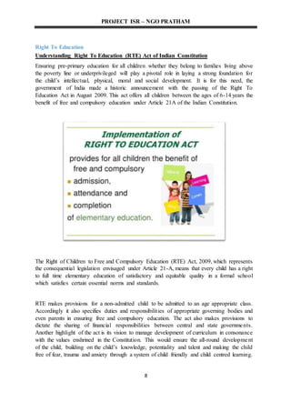 PROJECT ISR – NGO PRATHAM
8
Right To Education
Understanding Right To Education (RTE) Act of Indian Constitution
Ensuring pre-primary education for all children whether they belong to families living above
the poverty line or underprivileged will play a pivotal role in laying a strong foundation for
the child’s intellectual, physical, moral and social development. It is for this need, the
government of India made a historic announcement with the passing of the Right To
Education Act in August 2009. This act offers all children between the ages of 6-14 years the
benefit of free and compulsory education under Article 21A of the Indian Constitution.
The Right of Children to Free and Compulsory Education (RTE) Act, 2009, which represents
the consequential legislation envisaged under Article 21-A, means that every child has a right
to full time elementary education of satisfactory and equitable quality in a formal school
which satisfies certain essential norms and standards.
RTE makes provisions for a non-admitted child to be admitted to an age appropriate class.
Accordingly it also specifies duties and responsibilities of appropriate governing bodies and
even parents in ensuring free and compulsory education. The act also makes provisions to
dictate the sharing of financial responsibilities between central and state governments.
Another highlight of the act is its vision to manage development of curriculum in consonance
with the values enshrined in the Constitution. This would ensure the all-round development
of the child, building on the child’s knowledge, potentiality and talent and making the child
free of fear, trauma and anxiety through a system of child friendly and child centred learning.
 