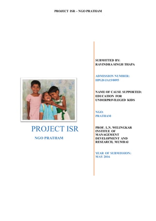 PROJECT ISR – NGO PRATHAM
PROJECT ISR
NGO PRATHAM
SUBMITTED BY:
RAVINDRA SINGH THAPA
ADMISSION NUMBER:
HPGD/JA15/0095
NAME OF CAUSE SUPPORTED:
EDUCATION FOR
UNDERPRIVILEGED KIDS
NGO:
PRATHAM
PROF. L.N. WELINGKAR
INSTITUE OF
MANAGEMENT
DEVELOPMENT AND
RESEARCH, MUMBAI
YEAR OF SUBMISSION:
MAY 2016
 