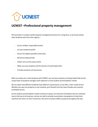 UCNEST –Professional property management
We have been in London market property management business for a long time, so we know exactly
what landlords want from their agency …
- Source reliable, responsible tenants
- Let your property quickly
- Secure the highest possible rental value
- Minimise empty periods
- Collect rent on time every month
- Make sure your property and the tenants are well looked after
- Provide assistance and assurances
When you place your rental property with UCNEST, you and your property are being looked after by the
unique team of property managers with expertise in niche student accommodation market.
We are aware that different landlords have different requirements, se we offer a tailor-made service.
Whether you own one property or one hundred, you’ll benefit from the same friendly and customer
orientated service.
As the student accommodation market continues to grow, we meet lots of landlords who are relatively
new to the buy-to-let business, and we are able to provide sound advice and guidance to help them
maximise the return on their investment. We work to achieve 100% occupancy throughout the year.
 