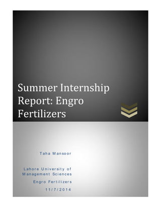 P a g e | 0
Summer Internship
Report: Engro
Fertilizers
T ah a M an so o r
L ah o r e U n i v er si t y o f
M an agem en t Sc i en c es
En gr o Fer t i l i zer s
1 1 / 7 / 2 0 1 4
 