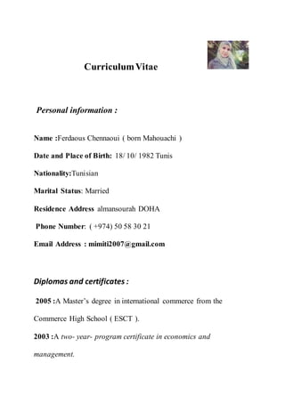 CurriculumVitae
Personal information :
Name :Ferdaous Chennaoui ( born Mahouachi )
Date and Place of Birth: 18/ 10/ 1982 Tunis
Nationality:Tunisian
Marital Status: Married
Residence Address almansourah DOHA
Phone Number: ( +974) 50 58 30 21
Email Address : mimiti2007@gmail.com
Diplomas and certificates :
2005 :A Master’s degree in international commerce from the
Commerce High School ( ESCT ).
2003 :A two- year- program certificate in economics and
management.
 