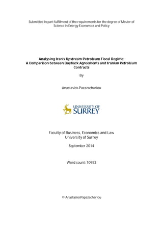 Submitted in part fulfilment of the requirements for the degree of Master of
Science in Energy Economics and Policy
Analysing Iran’s Upstream Petroleum Fiscal Regime:
A Comparison between Buyback Agreements and Iranian Petroleum
Contracts
By
Anastasios Pazazachariou
Faculty of Business, Economics and Law
University of Surrey
September 2014
Word count: 10953
© AnastasiosPapazachariou
 