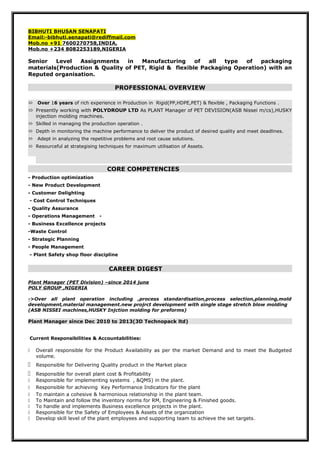 BIBHUTI BHUSAN SENAPATI
Email:-bibhuti.senapati@rediffmail.com
Mob.no +91 7600270758,INDIA,
Mob.no +234 8082253189,NIGERIA
Senior Level Assignments in Manufacturing of all type of packaging
materials(Production & Quality of PET, Rigid & flexible Packaging Operation) with an
Reputed organisation.
PROFESSIONAL OVERVIEW
 Over 16 years of rich experience in Production in Rigid(PP,HDPE,PET) & flexible , Packaging Functions .
 Presently working with POLYDROUP LTD As PLANT Manager of PET DEVISION(ASB Nissei m/cs),HUSKY
injection molding machines.
 Skilled in managing the production operation .
 Depth in monitoring the machine performance to deliver the product of desired quality and meet deadlines.
 Adept in analyzing the repetitive problems and root cause solutions.
 Resourceful at strategising techniques for maximum utilisation of Assets.
CORE COMPETENCIES
- Production optimization
- New Product Development
- Customer Delighting
- Cost Control Techniques
- Quality Assurance
- Operations Management -
- Business Excellence projects
-Waste Control
- Strategic Planning
- People Management
- Plant Safety shop floor discipline
CAREER DIGEST
Plant Manager (PET Division) –since 2014 june
POLY GROUP ,NIGERIA
->Over all plant operation including ,process standardisation,process selection,planning,mold
development,material management.new projrct development with single stage stretch blow molding
(ASB NISSEI machines,HUSKY Injction molding for preforms)
Plant Manager since Dec 2010 to 2013(3D Technopack ltd)
Current Responsibilities & Accountabilities:
 Overall responsible for the Product Availability as per the market Demand and to meet the Budgeted
volume.
 Responsible for Delivering Quality product in the Market place
 Responsible for overall plant cost & Profitability
 Responsible for implementing systems , &QMS) in the plant.
 Responsible for achieving Key Performance Indicators for the plant
 To maintain a cohesive & harmonious relationship in the plant team.
 To Maintain and follow the inventory norms for RM, Engineering & Finished goods.
 To handle and implements Business excellence projects in the plant.
 Responsible for the Safety of Employees & Assets of the organization
 Develop skill level of the plant employees and supporting team to achieve the set targets.
 