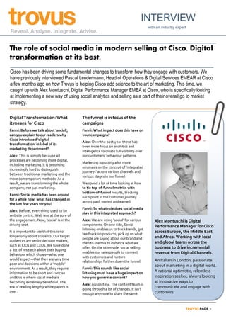 Digital Transformation: What
it means for Cisco
Fanni: Before we talk about ‘social’,
can you explain to our readers why
Cisco introduced ‘digital
transformation’ in label of its
marketing department?
Alex: This is simply because all
processes are becoming more digital,
including marketing. It is becoming
increasingly hard to distinguish
between traditional marketing and the
more contemporary methods. As a
result, we are transforming the whole
company, not just marketing.
Fanni: Social media has been around
for a while now, what has changed in
the last few years for you?
Alex: Before, everything used to be
website centric. Web was at the core of
the engagement. Now, ‘social’ is in the
driving seat.
It is important to see that this is no
longer only about students. Our target
audiences are senior decision makers,
such as CIOs and CXOs. We have done
a lot of research about their buying
behaviour which shows—what one
would expect—that they are very time
poor and decisions within a ‘mobile’
environment. As a result, they require
information to be short and concise
and this is where social media is
becoming extremely beneficial. The
era of reading lengthy white papers is
over.
The funnel is in focus of the
campaigns
Fanni: What impact does this have on
your campaigns?
Alex: Over the past year there has
been more focus on analytics and
intelligence to create full visibility over
our customers’ behaviour patterns.
Marketing is putting a lot more
emphasis on the concept of ‘integrated
journeys’ across various channels and
various stages in our funnel.
We spend a lot of time looking at how
to tie top-of-funnel metrics with
bottom-of-funnel results, tracking
each point in the customer journey
across paid, owned and earned.
Fanni: So what role does social media
play in this integrated approach?
Alex: We are using ‘social’ for various
components. On one side, Social
listening enables us to track trends, get
feedback on products, pick up on what
people are saying about our brand and
then to use this to enhance what we
offer. On the other side, social selling
enables our sales people to connect
with customers and nurture
relationships further down the funnel.
Fanni: This sounds like social
listening must have a huge impact on
how you generate content?
Alex: Absolutely. The content team is
going through a lot of changes. It isn’t
enough anymore to share the same
The role of social media in modern selling at Cisco. Digital
transformation at its best.
INTERVIEW
with an industry expert
Cisco has been driving some fundamental changes to transform how they engage with customers. We
have previously interviewed Pascal Lendermann, Head of Operations & Digital Services EMEAR at Cisco
a few months ago on how Trovus is helping Cisco add science to the art of marketing. This time, we
caught up with Alex Montuschi, Digital Performance Manager EMEA at Cisco, who is specifically looking
at implementing a new way of using social analytics and selling as a part of their overall go to market
strategy.
Alex Montuschi is Digital
Performance Manager for Cisco
across Europe, the Middle East
and Africa. Working with local
and global teams across the
business to drive incremental
revenue from Digital Channels.
An Italian in London, passionate
about marketing in a digital world.
A rational optimistic, relentless
inspiration seeker, always looking
at innovative ways to
communicate and engage with
customers.
 