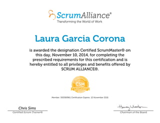 Laura Garcia Corona
is awarded the designation Certified ScrumMaster® on
this day, November 10, 2014, for completing the
prescribed requirements for this certification and is
hereby entitled to all privileges and benefits offered by
SCRUM ALLIANCE®.
Member: 000369961 Certification Expires: 10 November 2016
Chris Sims
Certified Scrum Trainer® Chairman of the Board
 