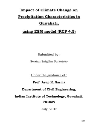 1/24
Impact of Climate Change on
Precipitation Characteristics in
Guwahati,
using ESM model (RCP 4.5)
Submitted by :
Swatah Snigdha Borkotoky
Under the guidance of :
Prof. Arup K. Sarma
Department of Civil Engineering,
Indian Institute of Technology, Guwahati,
781039
July, 2015
 