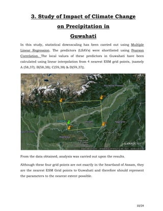 10/24
3. Study of Impact of Climate Change
on Precipitation in
Guwahati
In this study, statistical downscaling has been carried out using Multiple
Linear Regression. The predictors (LSAVs) were shortlisted using Pearson
Correlation. The local values of these predictors in Guwahati have been
calculated using linear interpolation from 4 nearest ESM grid points, {namely
A (58,37); B(58,38); C(59,38) & D(59,37)}.
From the data obtained, analysis was carried out upon the results.
Although these four grid points are not exactly in the heartland of Assam, they
are the nearest ESM Grid points to Guwahati and therefore should represent
the parameters to the nearest extent possible.
 