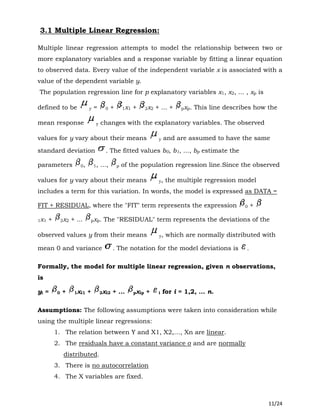 11/24
3.1 Multiple Linear Regression:
Multiple linear regression attempts to model the relationship between two or
more explanatory variables and a response variable by fitting a linear equation
to observed data. Every value of the independent variable x is associated with a
value of the dependent variable y.
The population regression line for p explanatory variables x1, x2, ... , xp is
defined to be y = 0 + 1x1 + 2x2 + ... + pxp. This line describes how the
mean response y changes with the explanatory variables. The observed
values for y vary about their means y and are assumed to have the same
standard deviation . The fitted values b0, b1, ..., bp estimate the
parameters 0, 1, ..., p of the population regression line.Since the observed
values for y vary about their means y, the multiple regression model
includes a term for this variation. In words, the model is expressed as DATA =
FIT + RESIDUAL, where the "FIT" term represents the expression 0 +
1x1 + 2x2 + ... pxp. The "RESIDUAL" term represents the deviations of the
observed values y from their means y, which are normally distributed with
mean 0 and variance . The notation for the model deviations is .
Formally, the model for multiple linear regression, given n observations,
is
yi = 0 + 1xi1 + 2xi2 + ... pxip + i for i = 1,2, ... n.
Assumptions: The following assumptions were taken into consideration while
using the multiple linear regressions:
1. The relation between Y and X1, X2,…, Xn are linear.
2. The residuals have a constant variance σ and are normally
distributed.
3. There is no autocorrelation
4. The X variables are fixed.
 