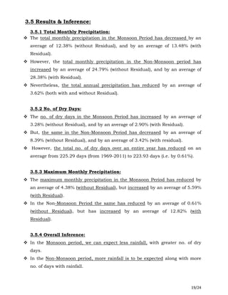 19/24
3.5 Results & Inference:
3.5.1 Total Monthly Precipitation:
 The total monthly precipitation in the Monsoon Period has decreased by an
average of 12.38% (without Residual), and by an average of 13.48% (with
Residual).
 However, the total monthly precipitation in the Non-Monsoon period has
increased by an average of 24.79% (without Residual), and by an average of
28.38% (with Residual).
 Nevertheless, the total annual precipitation has reduced by an average of
3.62% (both with and without Residual).
3.5.2 No. of Dry Days:
 The no. of dry days in the Monsoon Period has increased by an average of
3.28% (without Residual), and by an average of 2.90% (with Residual).
 But, the same in the Non-Monsoon Period has decreased by an average of
8.39% (without Residual), and by an average of 3.42% (with residual).
 However, the total no. of dry days over an entire year has reduced on an
average from 225.29 days (from 1969-2011) to 223.93 days (i.e. by 0.61%).
3.5.3 Maximum Monthly Precipitation:
 The maximum monthly precipitation in the Monsoon Period has reduced by
an average of 4.38% (without Residual), but increased by an average of 5.59%
(with Residual).
 In the Non-Monsoon Period the same has reduced by an average of 0.61%
(without Residual), but has increased by an average of 12.82% (with
Residual).
3.5.4 Overall Inference:
 In the Monsoon period, we can expect less rainfall, with greater no. of dry
days.
 In the Non-Monsoon period, more rainfall is to be expected along with more
no. of days with rainfall.
 