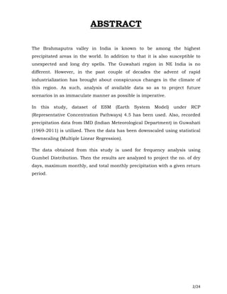 2/24
ABSTRACT
The Brahmaputra valley in India is known to be among the highest
precipitated areas in the world. In addition to that it is also susceptible to
unexpected and long dry spells. The Guwahati region in NE India is no
different. However, in the past couple of decades the advent of rapid
industrialization has brought about conspicuous changes in the climate of
this region. As such, analysis of available data so as to project future
scenarios in as immaculate manner as possible is imperative.
In this study, dataset of ESM (Earth System Model) under RCP
(Representative Concentration Pathways) 4.5 has been used. Also, recorded
precipitation data from IMD (Indian Meteorological Department) in Guwahati
(1969-2011) is utilized. Then the data has been downscaled using statistical
downscaling (Multiple Linear Regression).
The data obtained from this study is used for frequency analysis using
Gumbel Distribution. Then the results are analyzed to project the no. of dry
days, maximum monthly, and total monthly precipitation with a given return
period.
 