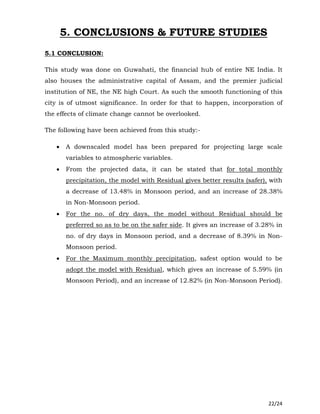 22/24
5. CONCLUSIONS & FUTURE STUDIES
5.1 CONCLUSION:
This study was done on Guwahati, the financial hub of entire NE India. It
also houses the administrative capital of Assam, and the premier judicial
institution of NE, the NE high Court. As such the smooth functioning of this
city is of utmost significance. In order for that to happen, incorporation of
the effects of climate change cannot be overlooked.
The following have been achieved from this study:-
 A downscaled model has been prepared for projecting large scale
variables to atmospheric variables.
 From the projected data, it can be stated that for total monthly
precipitation, the model with Residual gives better results (safer), with
a decrease of 13.48% in Monsoon period, and an increase of 28.38%
in Non-Monsoon period.
 For the no. of dry days, the model without Residual should be
preferred so as to be on the safer side. It gives an increase of 3.28% in
no. of dry days in Monsoon period, and a decrease of 8.39% in Non-
Monsoon period.
 For the Maximum monthly precipitation, safest option would to be
adopt the model with Residual, which gives an increase of 5.59% (in
Monsoon Period), and an increase of 12.82% (in Non-Monsoon Period).
 