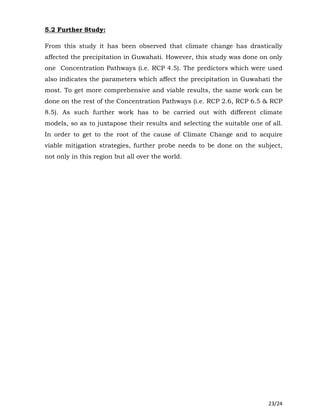 23/24
5.2 Further Study:
From this study it has been observed that climate change has drastically
affected the precipitation in Guwahati. However, this study was done on only
one Concentration Pathways (i.e. RCP 4.5). The predictors which were used
also indicates the parameters which affect the precipitation in Guwahati the
most. To get more comprehensive and viable results, the same work can be
done on the rest of the Concentration Pathways (i.e. RCP 2.6, RCP 6.5 & RCP
8.5). As such further work has to be carried out with different climate
models, so as to juxtapose their results and selecting the suitable one of all.
In order to get to the root of the cause of Climate Change and to acquire
viable mitigation strategies, further probe needs to be done on the subject,
not only in this region but all over the world.
 